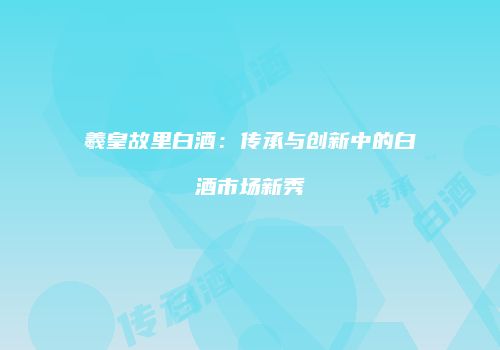 羲皇故里白酒：传承与创新中的白酒市场新秀