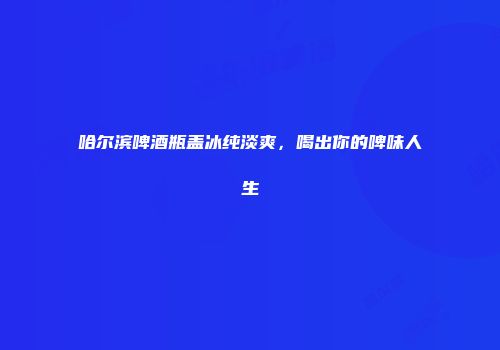 哈尔滨啤酒瓶盖冰纯淡爽，喝出你的啤味人生
