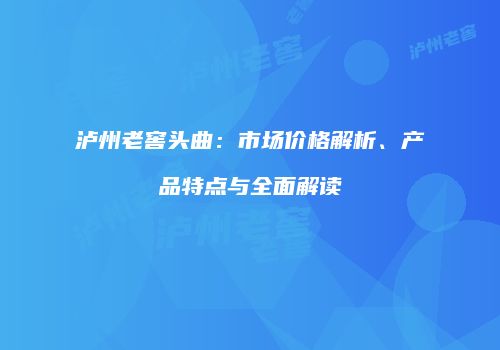 泸州老窖头曲：市场价格解析、产品特点与全面解读