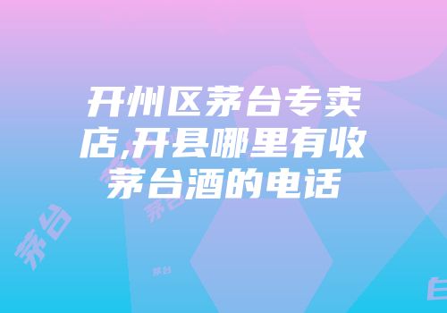 开州区茅台专卖店,开县哪里有收茅台酒的电话