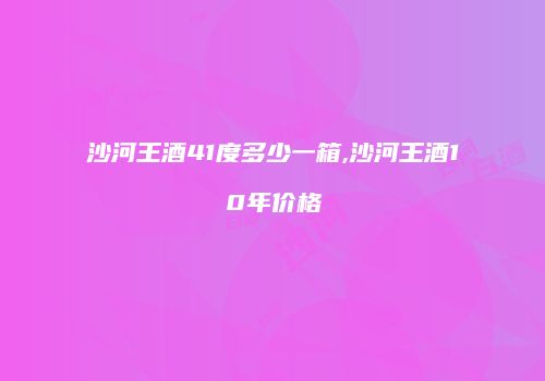 沙河王酒41度多少一箱,沙河王酒10年价格