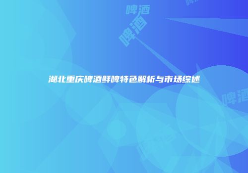 湖北重庆啤酒鲜啤特色解析与市场综述