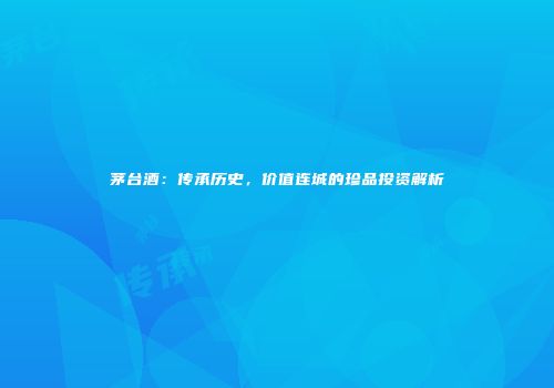 茅台酒：传承历史，价值连城的珍品投资解析