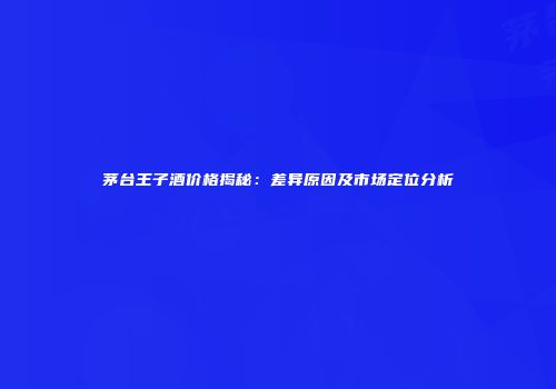 茅台王子酒价格揭秘：差异原因及市场定位分析