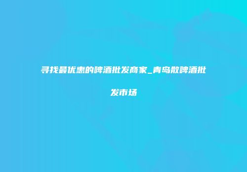 寻找最优惠的啤酒批发商家_青岛散啤酒批发市场