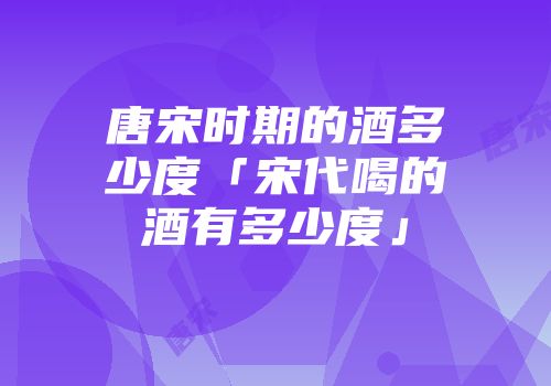 唐宋时期的酒多少度「宋代喝的酒有多少度」