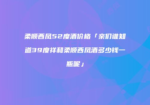 柔顺西凤52度酒价格「亲们谁知道39度祥和柔顺西凤酒多少钱一瓶呢」