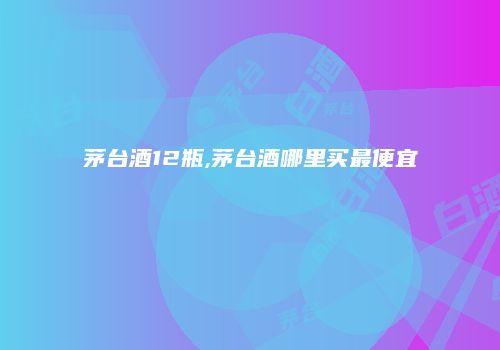 茅台酒12瓶,茅台酒哪里买最便宜