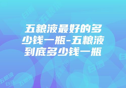 五粮液最好的多少钱一瓶-五粮液到底多少钱一瓶