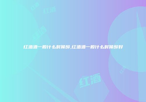 红酒酒一般什么时候醉,红酒酒一般什么时候醉好