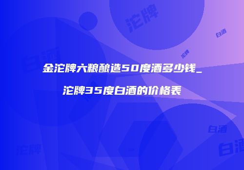金沱牌六粮酿造50度酒多少钱_沱牌35度白酒的价格表