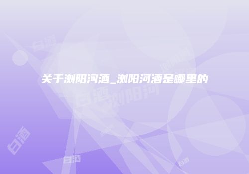 关于浏阳河酒_浏阳河酒是哪里的