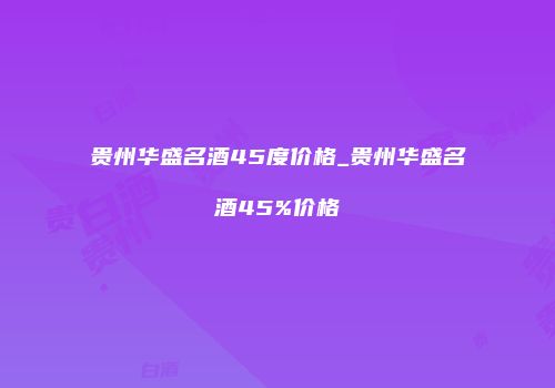 贵州华盛名酒45度价格_贵州华盛名酒45%价格