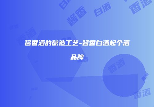 酱香酒的酿造工艺-酱香白酒起个酒品牌