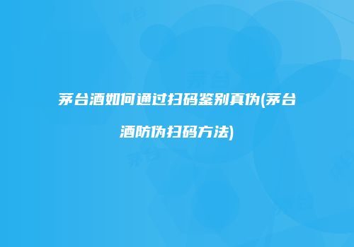 茅台酒如何通过扫码鉴别真伪(茅台酒防伪扫码方法)