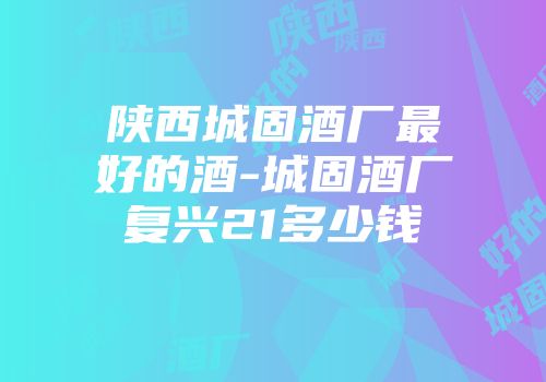 陕西城固酒厂最好的酒-城固酒厂复兴21多少钱