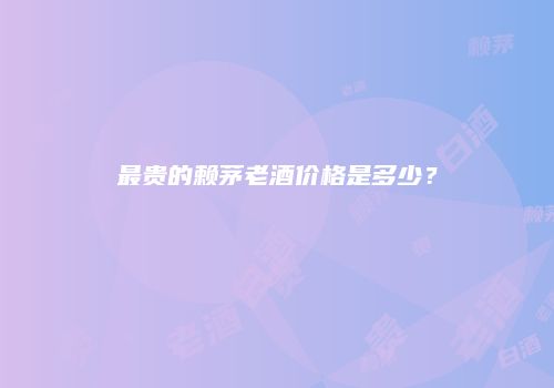 最贵的赖茅老酒价格是多少？