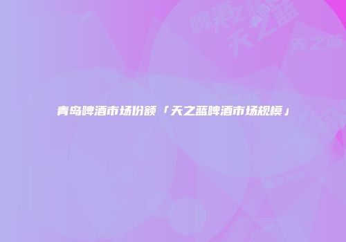 青岛啤酒市场份额「天之蓝啤酒市场规模」