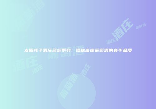 太原戎子酒庄蓝标系列：揭秘高端葡萄酒的奢华品质
