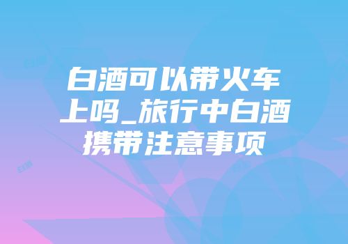 白酒可以带火车上吗_旅行中白酒携带注意事项