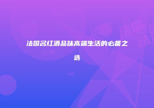 法国名红酒品味高端生活的必备之选