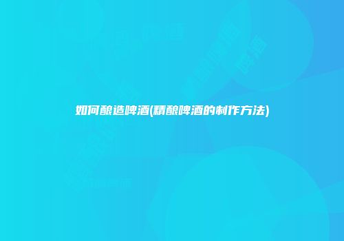 如何酿造啤酒(精酿啤酒的制作方法)