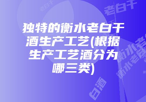 独特的衡水老白干酒生产工艺(根据生产工艺酒分为哪三类)