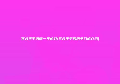 茅台王子酒哪一年的好(茅台王子酒历年口感介绍)