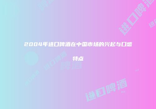 2004年进口啤酒在中国市场的兴起与口感特点
