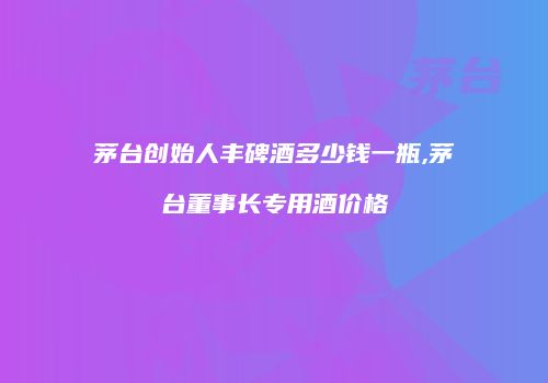 茅台创始人丰碑酒多少钱一瓶,茅台董事长专用酒价格