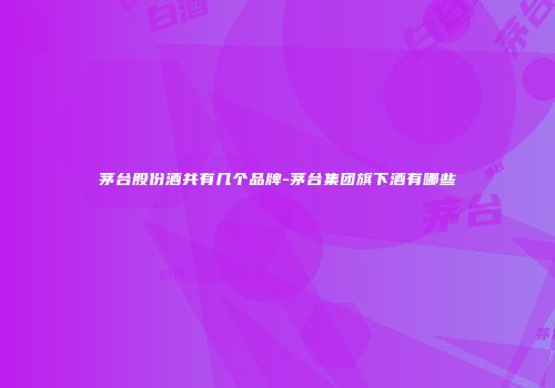 茅台股份酒共有几个品牌-茅台集团旗下酒有哪些