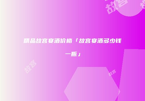 精品故宫宴酒价格「故宫宴酒多少钱一瓶」