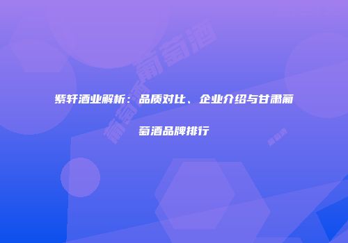 紫轩酒业解析：品质对比、企业介绍与甘肃葡萄酒品牌排行