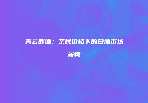青云郎酒：亲民价格下的白酒市场新秀