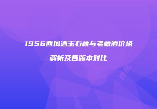 1956西凤酒玉石藏与老藏酒价格解析及各版本对比