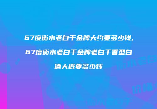 67度衡水老白干金牌大约要多少钱,67度衡水老白干金牌老白干香型白酒大概要多少钱