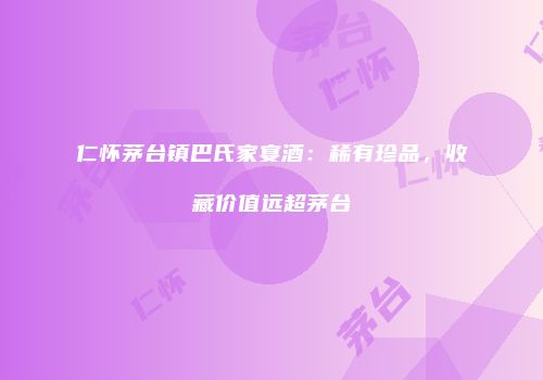 仁怀茅台镇巴氏家宴酒：稀有珍品，收藏价值远超茅台