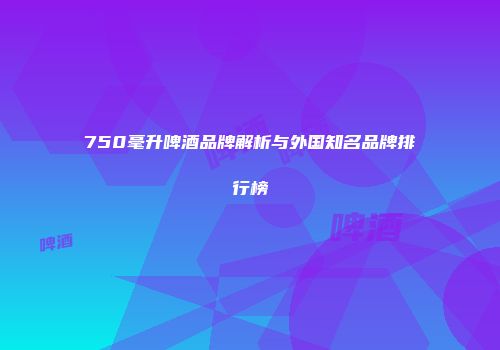 750毫升啤酒品牌解析与外国知名品牌排行榜