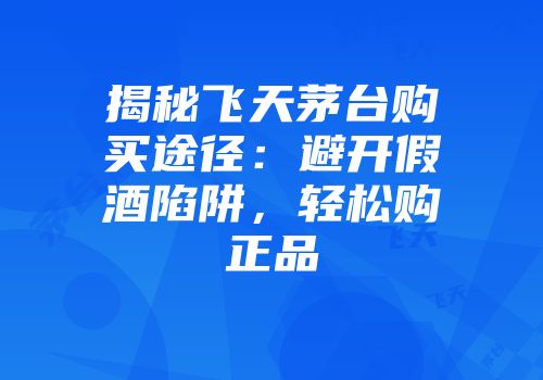 揭秘飞天茅台购买途径：避开假酒陷阱，轻松购正品
