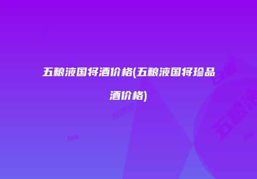 五粮液国将酒价格(五粮液国将珍品酒价格)