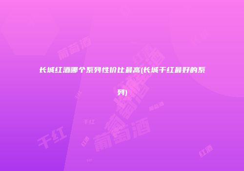 长城红酒哪个系列性价比最高(长城干红最好的系列)