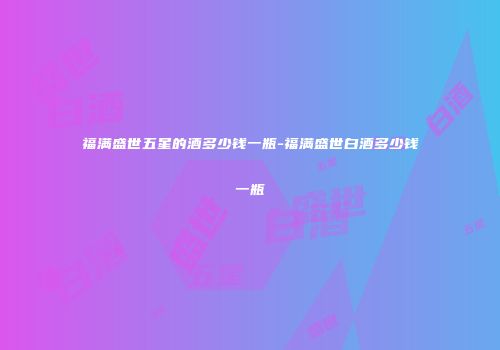 福满盛世五星的酒多少钱一瓶-福满盛世白酒多少钱一瓶