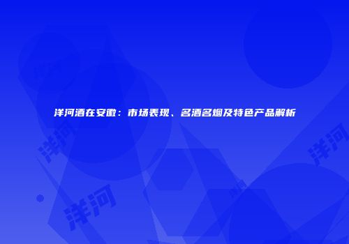 洋河酒在安徽：市场表现、名酒名烟及特色产品解析