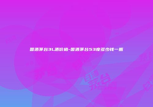 国酒茅台3L酒价格-国酒茅台53度多少钱一瓶