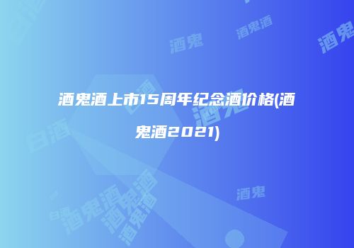 酒鬼酒上市15周年纪念酒价格(酒鬼酒2021)