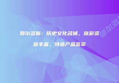 鄂尔多斯：历史文化名城，旅游资源丰富，特色产品荟萃