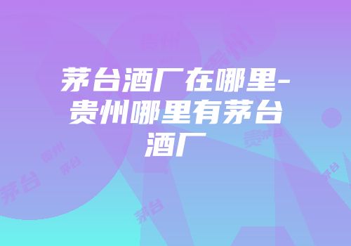 茅台酒厂在哪里-贵州哪里有茅台酒厂