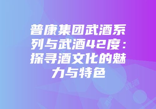 普康集团武酒系列与武酒42度：探寻酒文化的魅力与特色