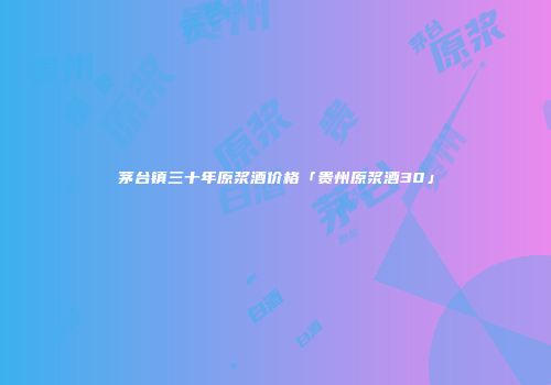 茅台镇三十年原浆酒价格「贵州原浆酒30」