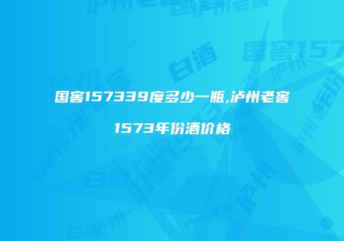 国窖157339度多少一瓶,泸州老窖1573年份酒价格